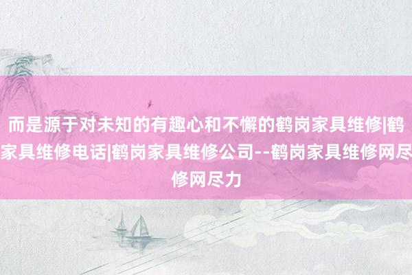 而是源于对未知的有趣心和不懈的鹤岗家具维修|鹤岗家具维修电话|鹤岗家具维修公司--鹤岗家具维修网尽力